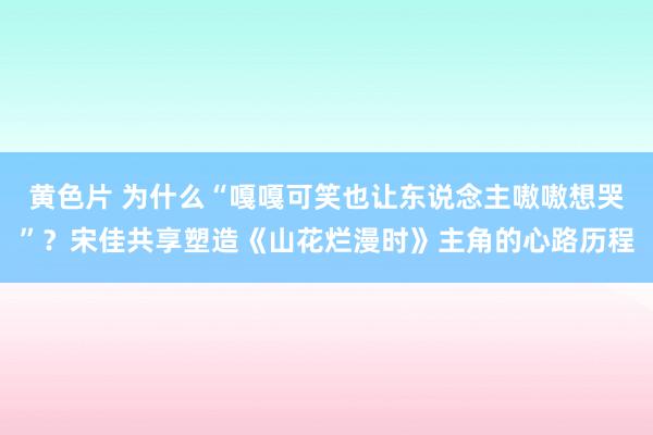 黄色片 为什么“嘎嘎可笑也让东说念主嗷嗷想哭”？宋佳共享塑造《山花烂漫时》主角的心路历程