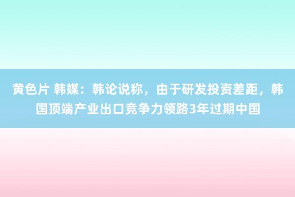 黄色片 韩媒：韩论说称，由于研发投资差距，韩国顶端产业出口竞争力领路3年过期中国