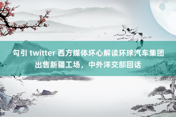 勾引 twitter 西方媒体坏心解读环球汽车集团出售新疆工场，中外洋交部回话