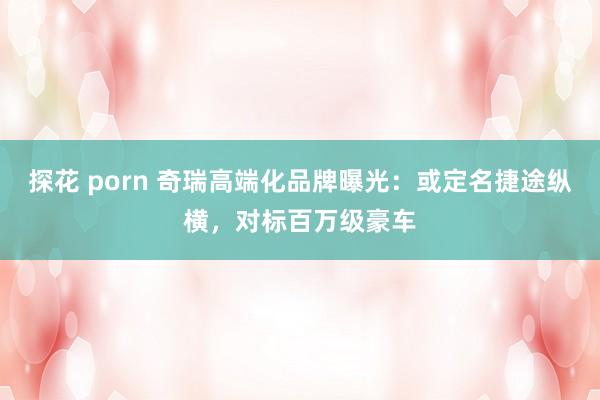 探花 porn 奇瑞高端化品牌曝光：或定名捷途纵横，对标百万级豪车