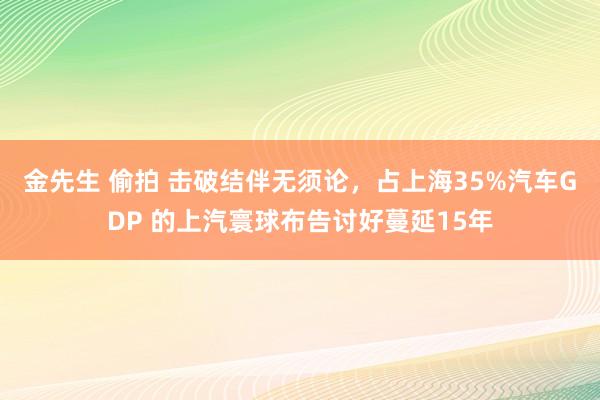 金先生 偷拍 击破结伴无须论，占上海35%汽车GDP 的上汽寰球布告讨好蔓延15年