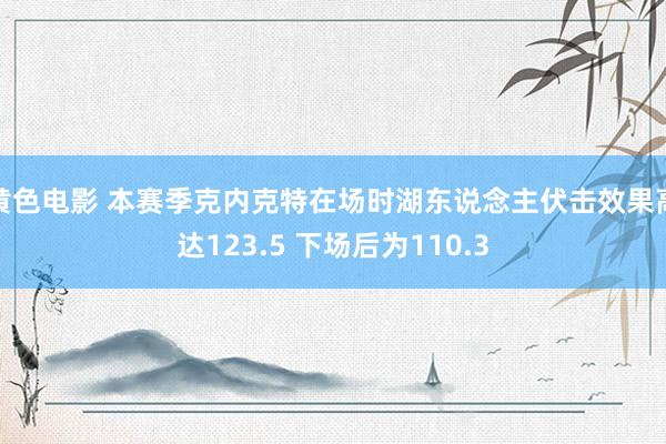 黄色电影 本赛季克内克特在场时湖东说念主伏击效果高达123.5 下场后为110.3