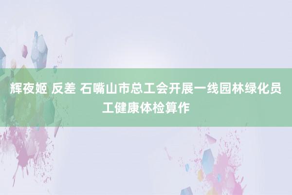 辉夜姬 反差 石嘴山市总工会开展一线园林绿化员工健康体检算作