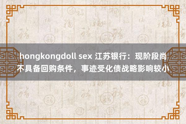 hongkongdoll sex 江苏银行：现阶段尚不具备回购条件，事迹受化债战略影响较小