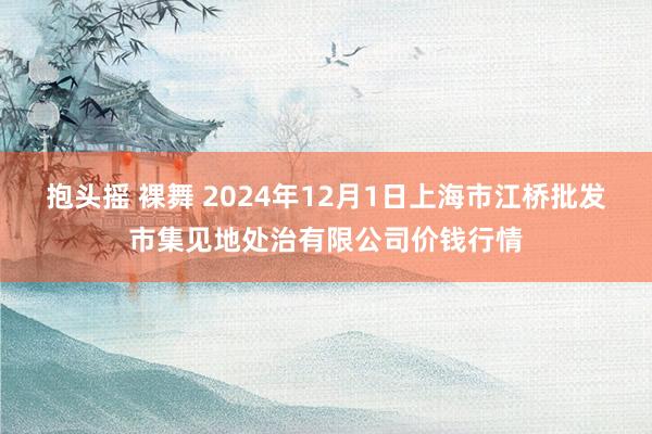 抱头摇 裸舞 2024年12月1日上海市江桥批发市集见地处治有限公司价钱行情