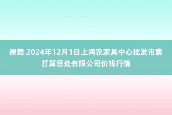 裸舞 2024年12月1日上海农家具中心批发市集打算惩处有限公司价钱行情