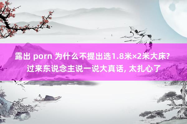 露出 porn 为什么不提出选1.8米×2米大床? 过来东说念主说一说大真话， 太扎心了