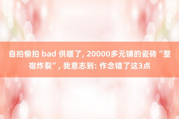 自拍偷拍 bad 供暖了， 20000多元铺的瓷砖“整宿炸裂”， 我意志到: 作念错了这3点