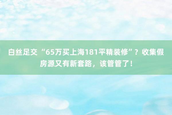 白丝足交 “65万买上海181平精装修”？收集假房源又有新套路，该管管了！