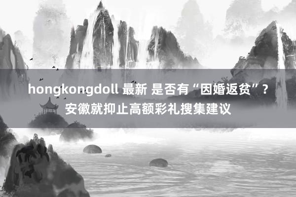 hongkongdoll 最新 是否有“因婚返贫”？安徽就抑止高额彩礼搜集建议