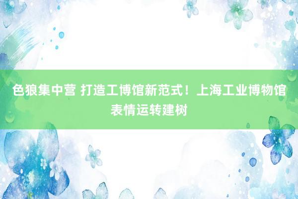 色狼集中营 打造工博馆新范式！上海工业博物馆表情运转建树