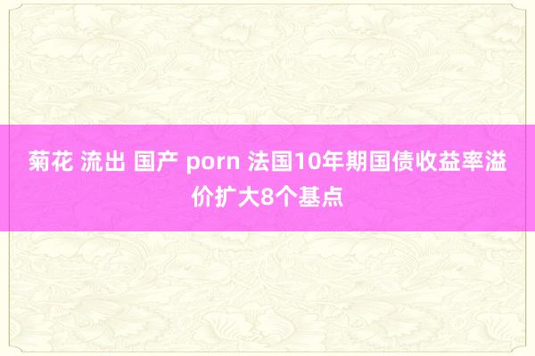 菊花 流出 国产 porn 法国10年期国债收益率溢价扩大8个基点