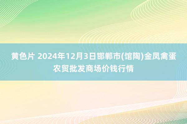 黄色片 2024年12月3日邯郸市(馆陶)金凤禽蛋农贸批发商场价钱行情