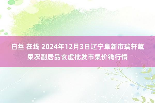 白丝 在线 2024年12月3日辽宁阜新市瑞轩蔬菜农副居品玄虚批发市集价钱行情