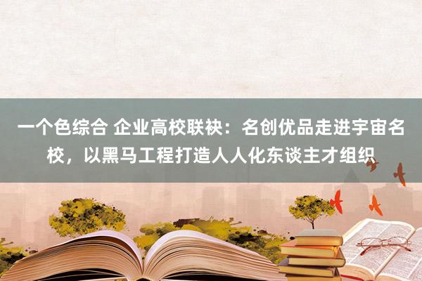 一个色综合 企业高校联袂：名创优品走进宇宙名校，以黑马工程打造人人化东谈主才组织