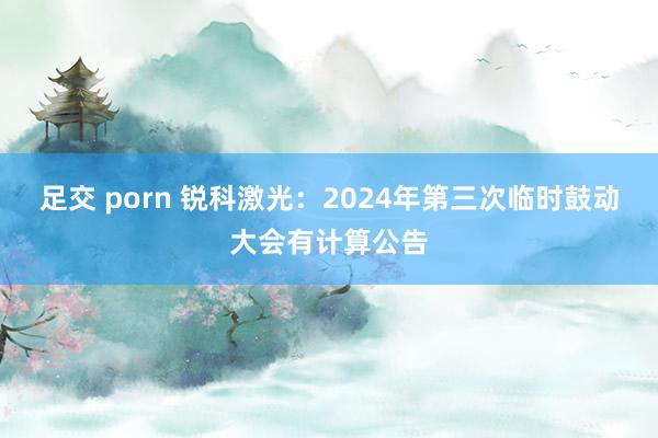 足交 porn 锐科激光：2024年第三次临时鼓动大会有计算公告