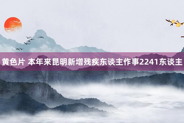 黄色片 本年来昆明新增残疾东谈主作事2241东谈主