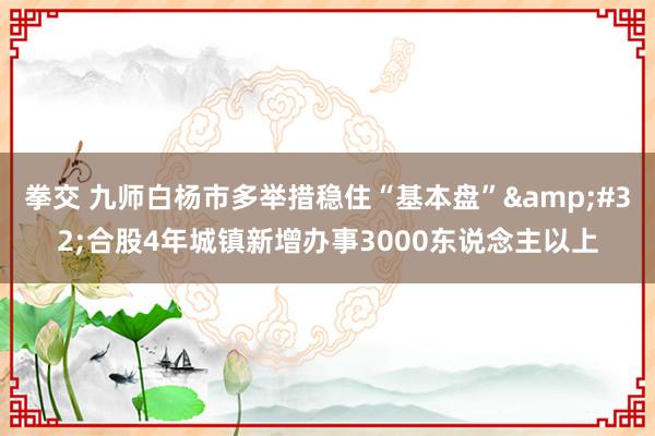 拳交 九师白杨市多举措稳住“基本盘”&#32;合股4年城镇新增办事3000东说念主以上