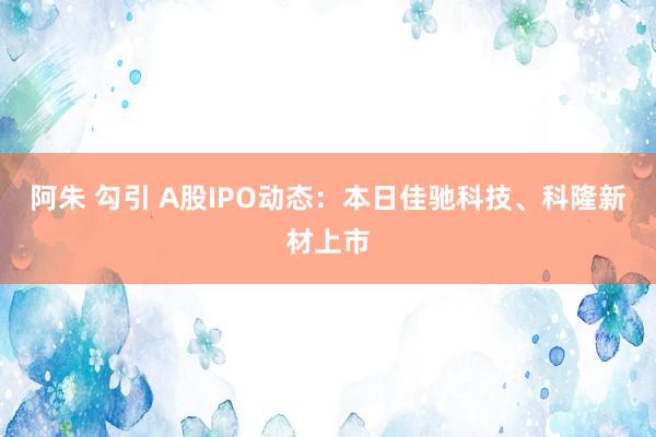 阿朱 勾引 A股IPO动态：本日佳驰科技、科隆新材上市