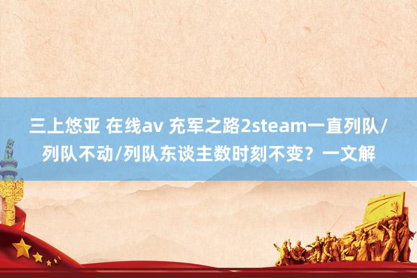 三上悠亚 在线av 充军之路2steam一直列队/列队不动/列队东谈主数时刻不变？一文解