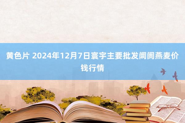 黄色片 2024年12月7日寰宇主要批发阛阓燕麦价钱行情