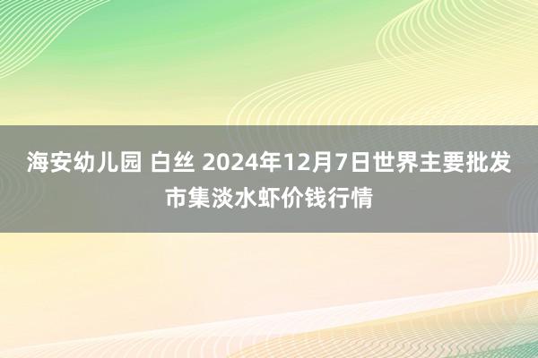 海安幼儿园 白丝 2024年12月7日世界主要批发市集淡水虾价钱行情