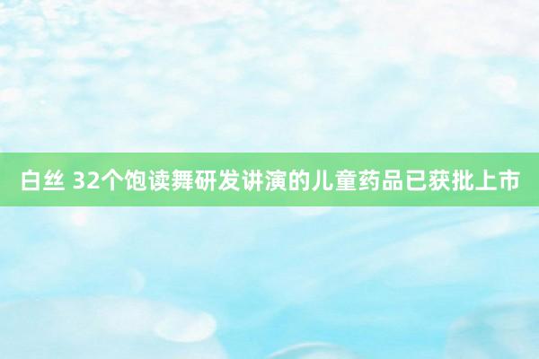 白丝 32个饱读舞研发讲演的儿童药品已获批上市