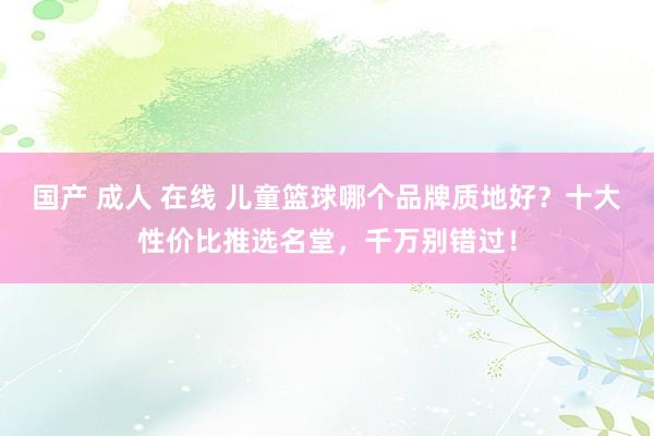 国产 成人 在线 儿童篮球哪个品牌质地好？十大性价比推选名堂，千万别错过！