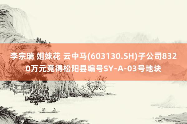 李宗瑞 姐妹花 云中马(603130.SH)子公司8320万元竞得松阳县编号SY-A-03号地块