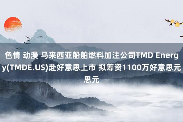 色情 动漫 马来西亚船舶燃料加注公司TMD Energy(TMDE.US)赴好意思上市 拟筹资1100万好意思元