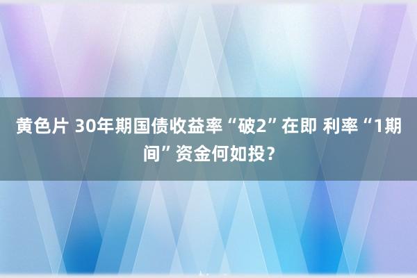 黄色片 30年期国债收益率“破2”在即 利率“1期间”资金何如投？