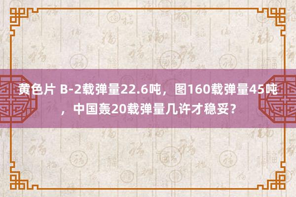 黄色片 B-2载弹量22.6吨，图160载弹量45吨，中国轰20载弹量几许才稳妥？