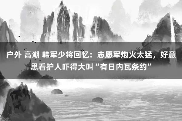 户外 高潮 韩军少将回忆：志愿军炮火太猛，好意思看护人吓得大叫“有日内瓦条约”