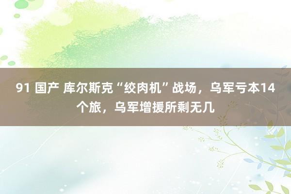 91 国产 库尔斯克“绞肉机”战场，乌军亏本14个旅，乌军增援所剩无几