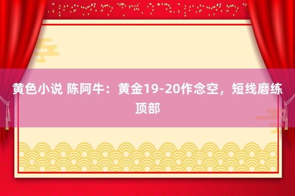 黄色小说 陈阿牛：黄金19-20作念空，短线磨练顶部