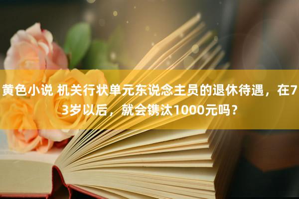 黄色小说 机关行状单元东说念主员的退休待遇，在73岁以后，就会镌汰1000元吗？