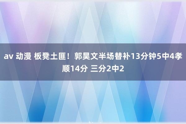 av 动漫 板凳土匪！郭昊文半场替补13分钟5中4孝顺14分 三分2中2