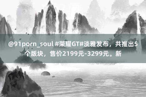 @91porn_soul #荣耀GT#淡雅发布，共推出5个版块，售价2199元-3299元。新