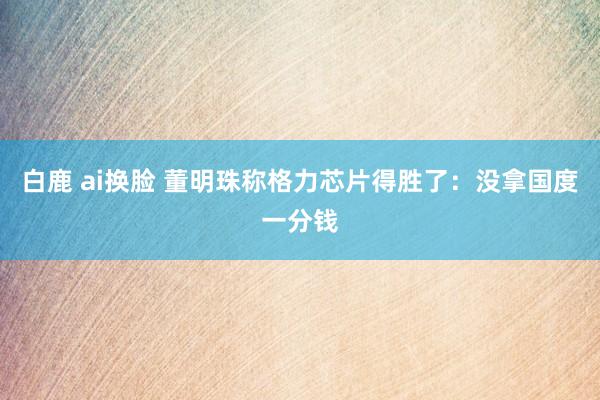 白鹿 ai换脸 董明珠称格力芯片得胜了：没拿国度一分钱