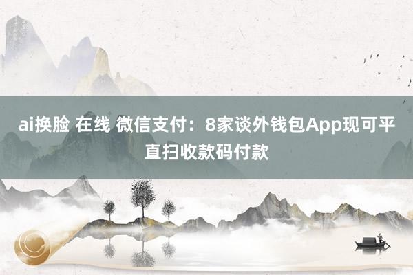 ai换脸 在线 微信支付：8家谈外钱包App现可平直扫收款码付款