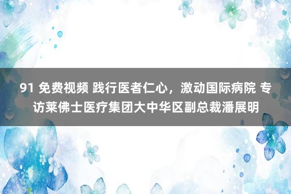 91 免费视频 践行医者仁心，激动国际病院 专访莱佛士医疗集团大中华区副总裁潘展明