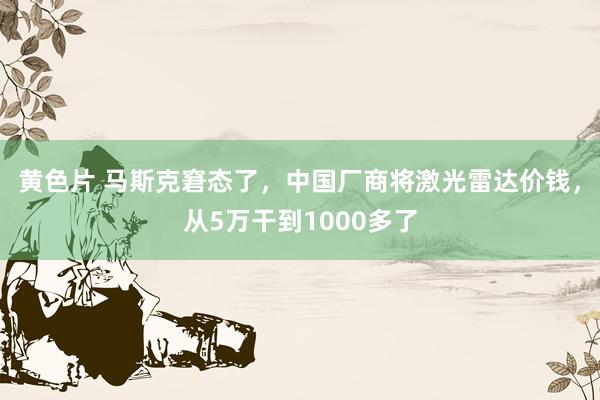 黄色片 马斯克窘态了，中国厂商将激光雷达价钱，从5万干到1000多了