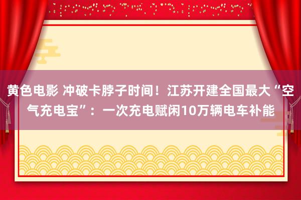 黄色电影 冲破卡脖子时间！江苏开建全国最大“空气充电宝”：一次充电赋闲10万辆电车补能