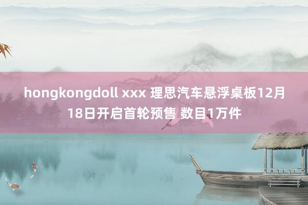 hongkongdoll xxx 理思汽车悬浮桌板12月18日开启首轮预售 数目1万件