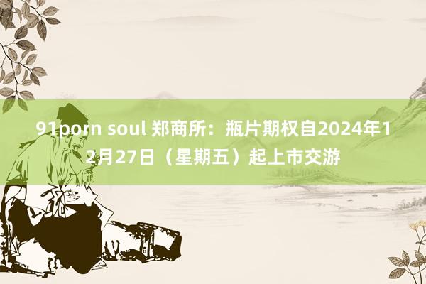 91porn soul 郑商所：瓶片期权自2024年12月27日（星期五）起上市交游