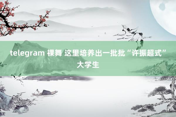 telegram 裸舞 这里培养出一批批“许振超式”大学生