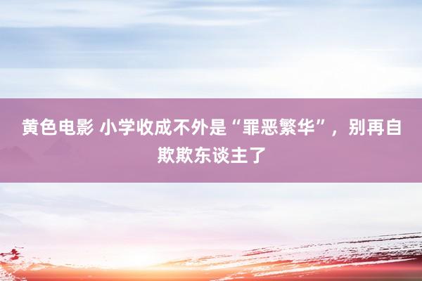 黄色电影 小学收成不外是“罪恶繁华”，别再自欺欺东谈主了