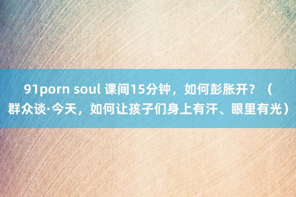 91porn soul 课间15分钟，如何彭胀开？（群众谈·今天，如何让孩子们身上有汗、眼里有光）