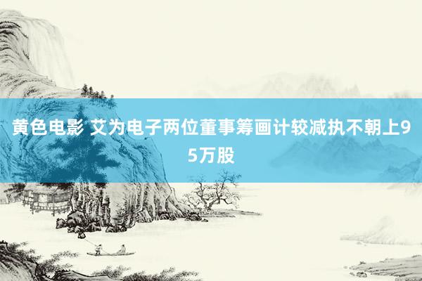 黄色电影 艾为电子两位董事筹画计较减执不朝上95万股