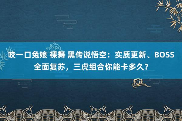 咬一口兔娘 裸舞 黑传说悟空：实质更新、BOSS全面复苏，三虎组合你能卡多久？